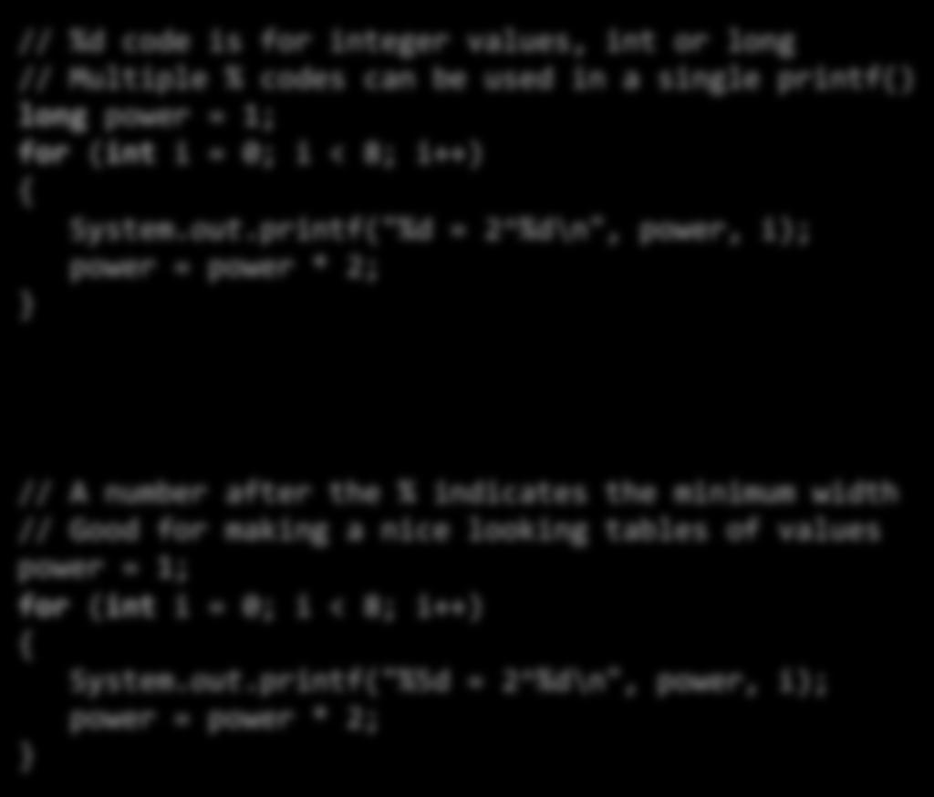 Integer formalng // %d code is for integer values, int or long // Multiple % codes can be used in a single printf() long power = 1; for (int i = 0; i < 8; i++) System.out.