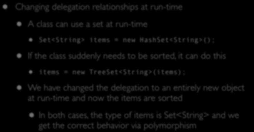 Delegation (V) Changing delegation relationships at run-time A class can use a set at run-time Set<String> items = new HashSet<String>(); If the class suddenly needs to be sorted, it can do this