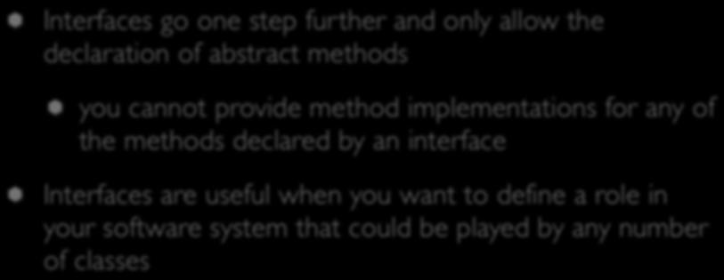 Interfaces Interfaces go one step further and only allow the declaration of abstract methods you cannot provide method implementations for any of the