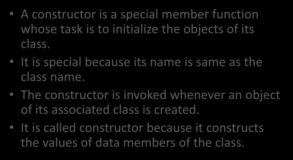 Constructors A constructor is a special member function whose task is to initialize the objects of its class. It is special because its name is same as the class name.