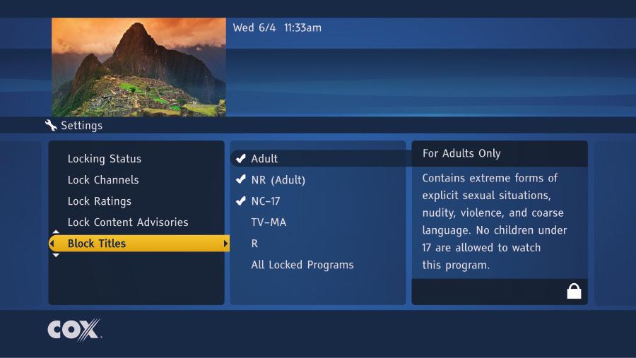 LOCK CONTENT ADVISORIES To restrict access to movies and television programs that contain certain types of content, begin at the Settings Menu: 4 5 6 7 8 9 Make sure Parental Controls is highlighted.
