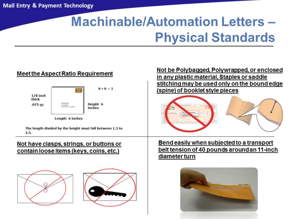 Machinable/Automation letters must meet the following physical standards: Aspect Ratio: The aspect ratio (length of the mailpiece divided by height) must be between 1.3 and 2.