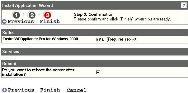 3 In Step 1: Select Suites, select Ensim WEBppliance Pro for Windows 2000. 4 Click Next. 5 Since there are no separate Services to be installed, the Services list (Step 2) is empty. Click Next. 6 In Step 3: Confirmation select the Reboot check box and click Finish.