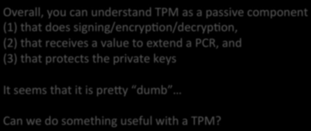 Overall, you can understand TPM as a passive component (1) that does signing/encryp]on/decryp]on, (2) that receives a value to extend a PCR,