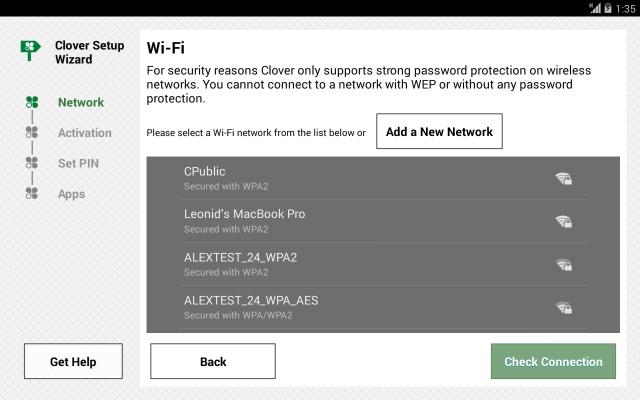 Connect Clover Mini to a Network Connect Device via Wi-Fi 1. On the Network Connection screen, tap Wi-Fi. 2. Select your wireless network from the list of available wireless networks. 3.