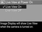 Live View at Power On This setting allows you to have the camera automatically display Live View every time you turn the camera on, or to have the Image Display turned off every time you turn the