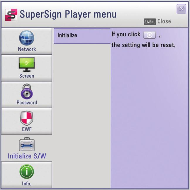 16 SuperSign Player Initialize S/W You can reset the SuperSign Player to the factory settings. 1 In the SuperSign Player menu, click Initialize S/W > Initialize. 2 Click the icon.