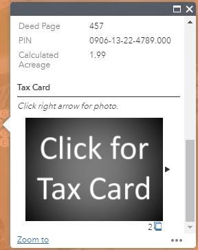 Find a Tax Card/Tax Photo Use the Search bar to find the parcel. In the pop-up box, scroll down and Click for Tax Card. The tax card will open up a new tab.