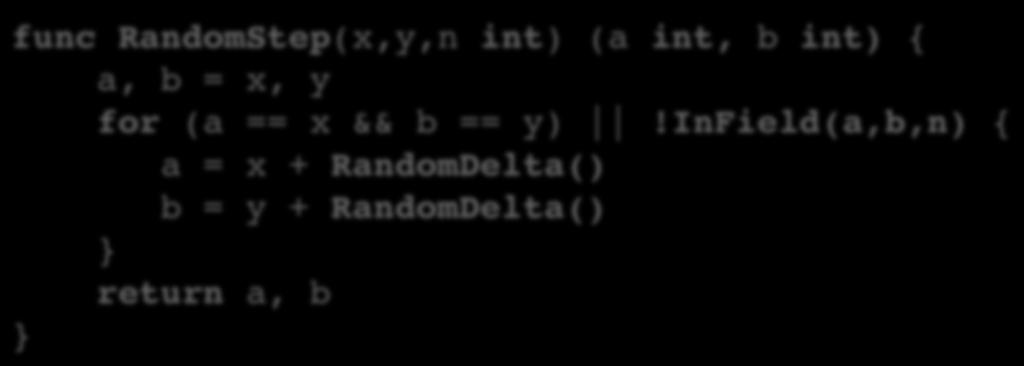 Moving from Pseudocode to Go func RandomWalk(n, steps int) { x, y := n/2, n/2 fmt.println(x, y) for i := 0; i <= steps 1; i++ { x, y = RandomStep(x, y, n) fmt.
