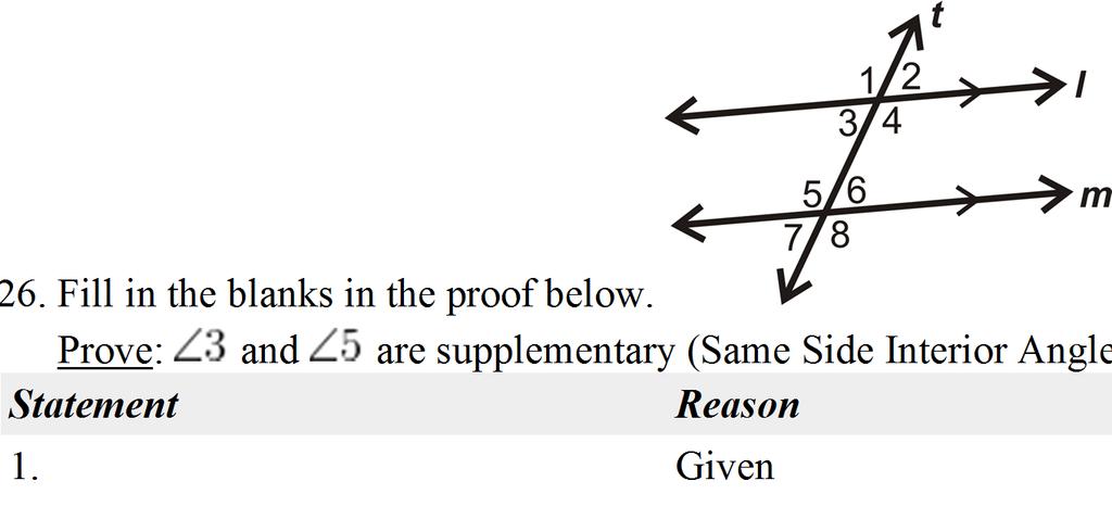 26. Fill in the blanks in the proof below. Given: Prove: and are supplementary (Same Side Interior Angles Theorem) Statement Reason 1. Given 2. 3. angles have = measures 4. Linear Pair Postulate 5.