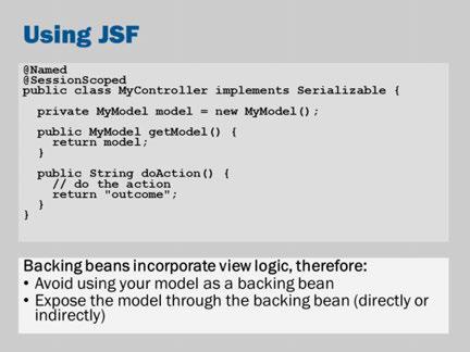 JSF is a powerful and sophisticated framework. However, it expects that you use it in certain ways. If you don t use it in the JSF way, its features will get in the way.