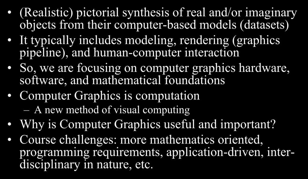 Computer Graphics (Realistic) pictorial synthesis of real and/or imaginary objects from their computer-based models (datasets) It typically includes modeling, rendering (graphics pipeline), and