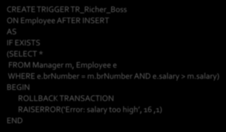 Reject the insertion of new employees whose salary is greater than their manager CREATE TRIGGER TR_Richer_Boss ON Employee AFTER INSERT AS IF EXISTS (SELECT * Could also be implemented as FROM