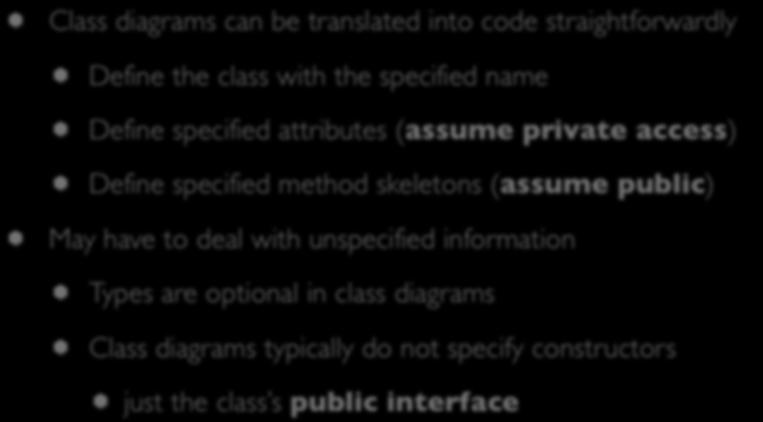 Translation to Code Class diagrams can be translated into code straightforwardly Define the class with the specified name Define specified attributes (assume private access) Define specified method