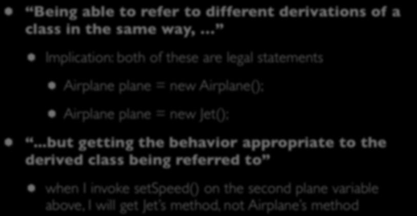 Polymorphism: Many Forms Being able to refer to different derivations of a class in the same way, Implication: both of these are legal statements Airplane plane = new Airplane(); Airplane plane =