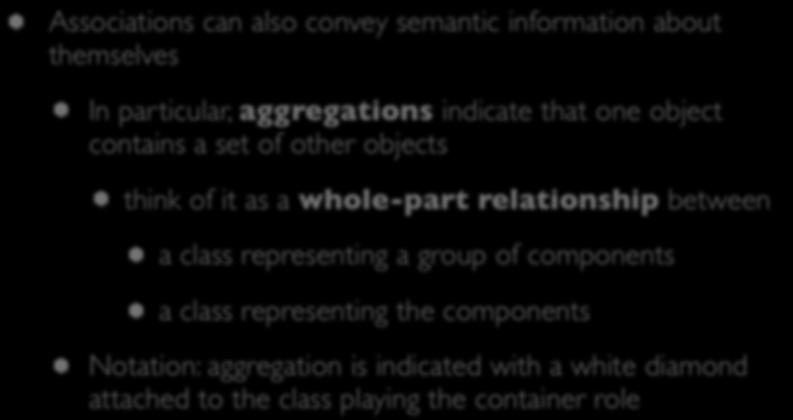 Relationships: whole-part Associations can also convey semantic information about themselves In particular, aggregations indicate that one object contains a set of other objects think of it as a