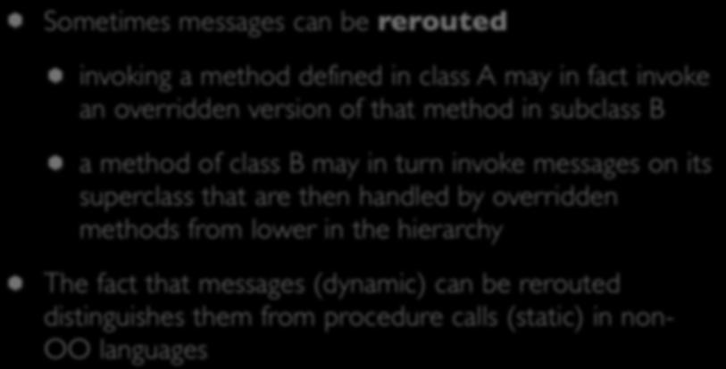 Objects (III) Sometimes messages can be rerouted invoking a method defined in class A may in fact invoke an overridden version of that method in subclass B a method of class B may in turn invoke