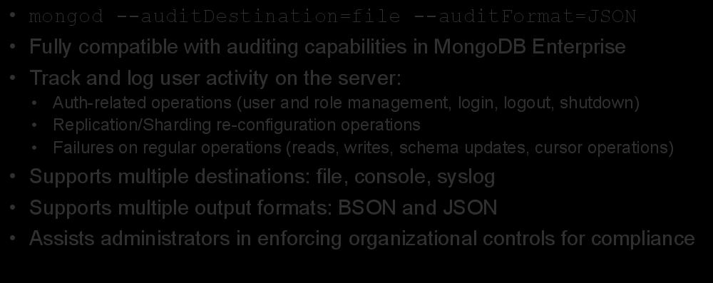 Auditing mongod --auditdestination=file --auditformat=json Fully compatible with auditing capabilities in MongoDB Enterprise Track and log user activity on the server: Auth-related operations (user