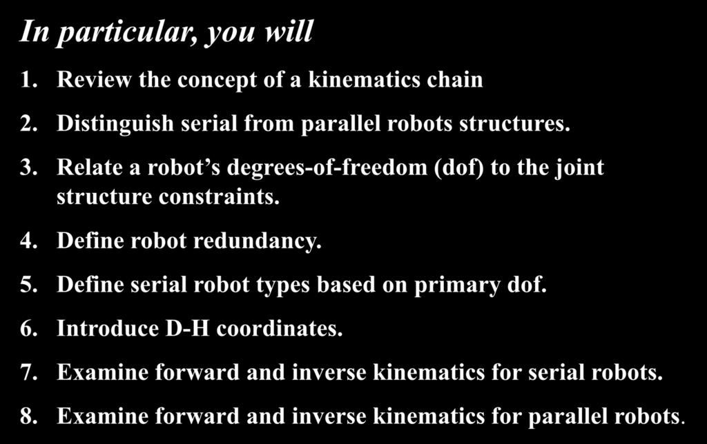 In partcular, you wll 1. Revew the concept of a knematcs chan. Dstngush seral from parallel robots structures. 3. Relate a robot s degrees-of-freedom (dof) to the jont structure constrants. 4.