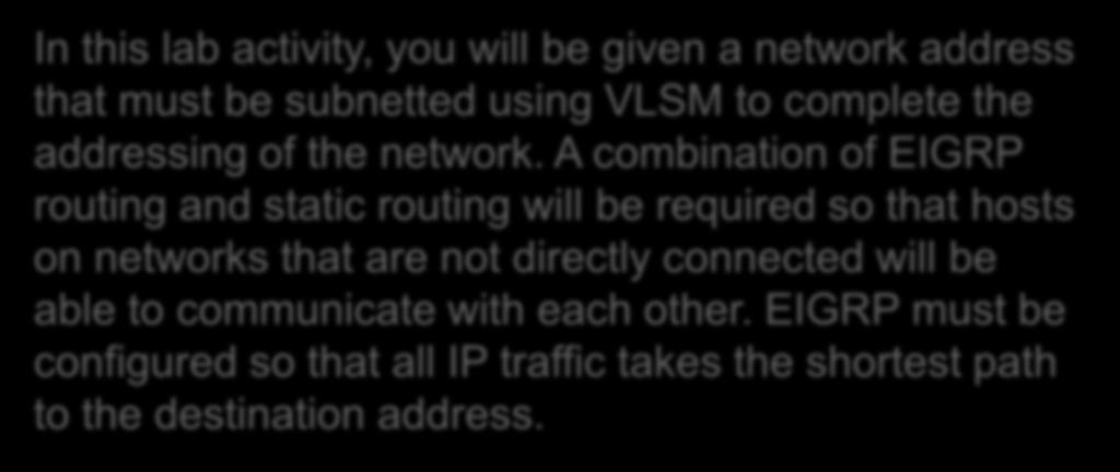 9.6.2 Challenge EIGRP Configuration Lab In this lab activity, you will be given a network address that must be subnetted using VLSM to complete the addressing of the network.