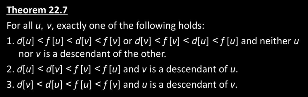 Theorem 22.7 Parenthesis Theorem For all u, v, exactly one of the following holds: 1. d[u] < f [u] < d[v] < f [v] or d[v] < f [v] < d[u] < f [u] and neither u nor v is a descendant of the other. 2. d[u] < d[v] < f [v] < f [u] and v is a descendant of u.