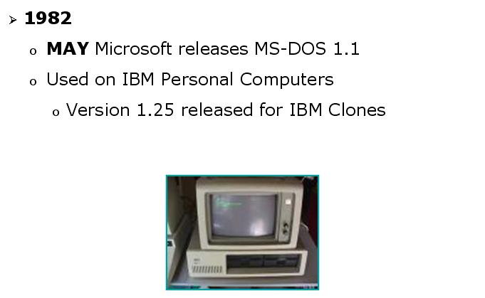 Introduction to DOS and FAT KEY DATES IN MS-DOS DEVELOPMENT (CONTINUED) In May 1982, Microsoft released MS-DOS 1.1 to IBM. It was shipped on the IBM PC as IBM PC-DOS 1.1. It supported 320 KB double-sided floppy disk drives but still had no hard disk support.