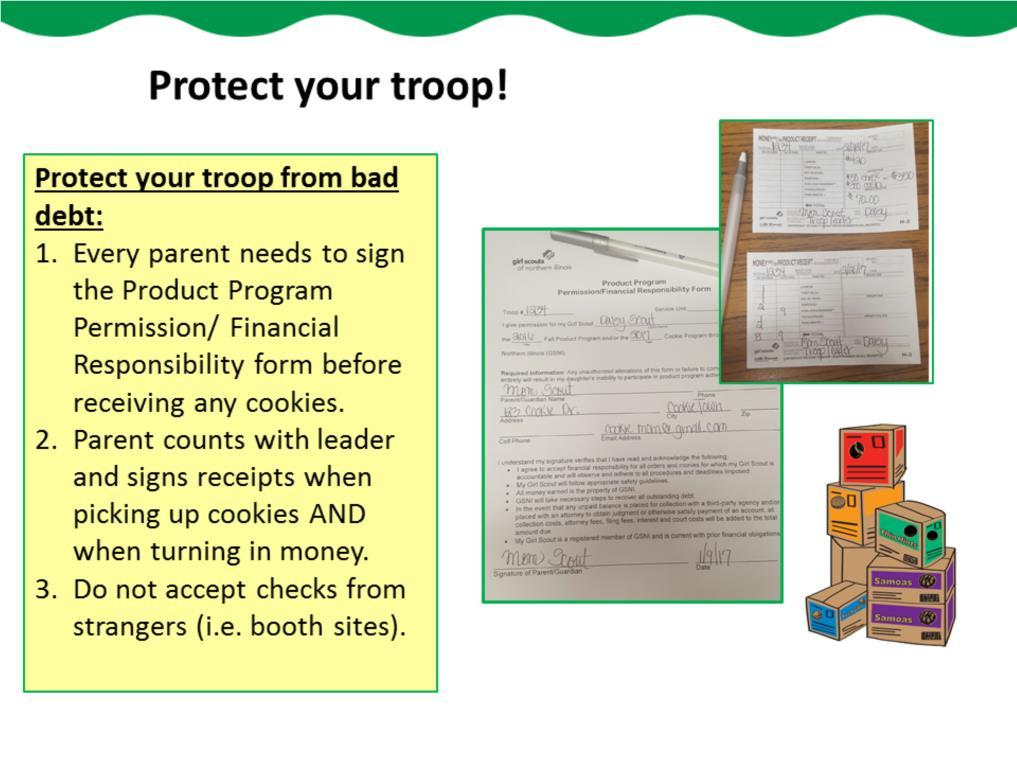 Take the following steps to protect your troop from bad debt. Ensure that every parent signs the Product Program Permission/Financial Responsibility form before receiving any cookies.