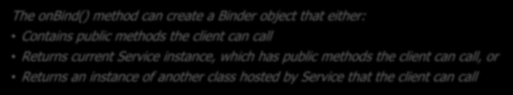 Communication via a Local Binder The onbind() method can create a Binder object that either: Contains public methods the client can call Returns current Service instance, which has public methods the