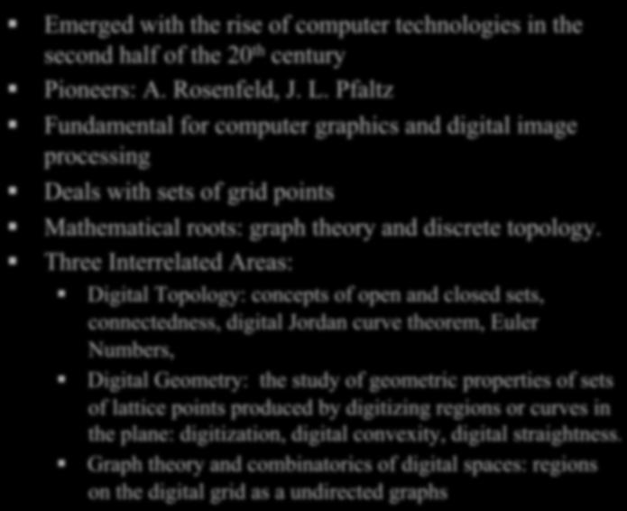 Elements of Digital Geometry Emerged with the rise of computer technologies in the second half of the 20 th century Pioneers: A.