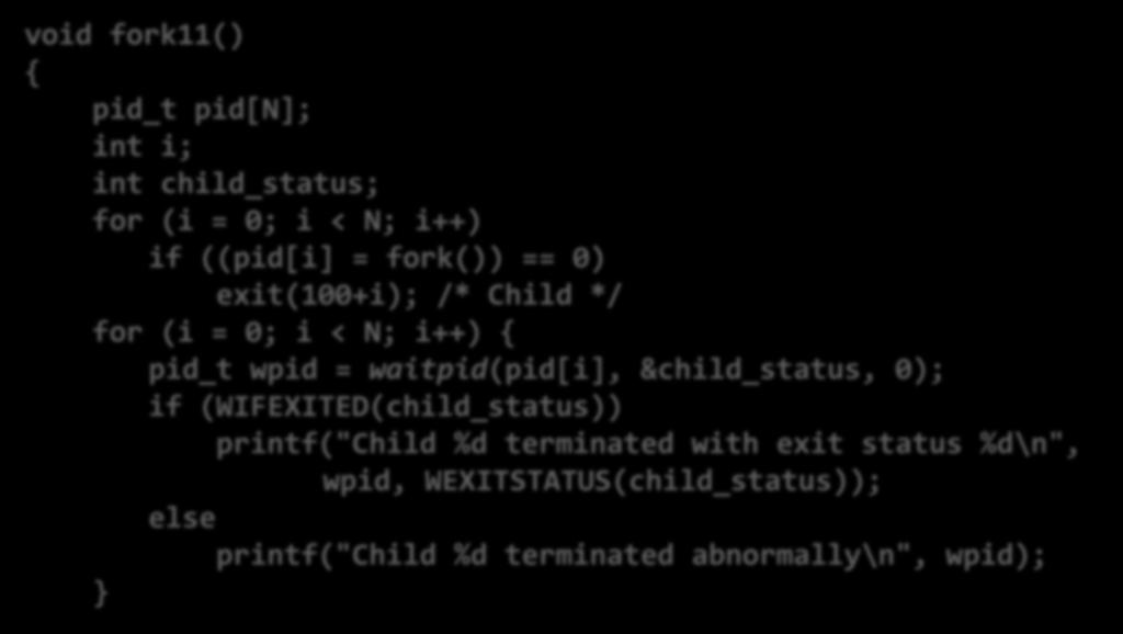 Waitpid Example void fork11() { pid_t pid[n]; int i; int child_status; for (i = 0; i < N; i++) if ((pid[i] = fork()) == 0) exit(100+i); /* Child */ for (i = 0; i < N; i++) { pid_t wpid =