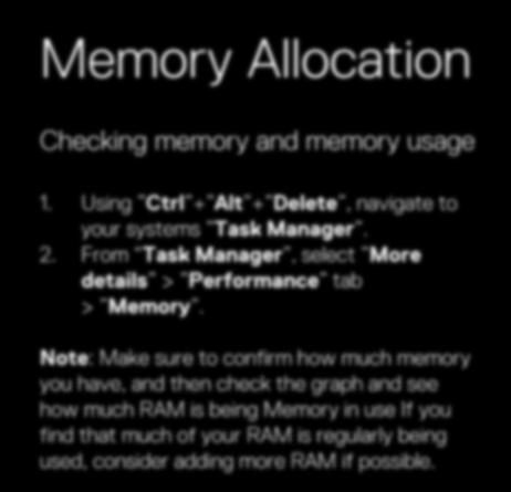 Memory Allocation Checking memory and memory usage 1. Using Ctrl + Alt + Delete, navigate to your systems Task Manager. 2. From Task Manager, select More details > Performance tab > Memory.
