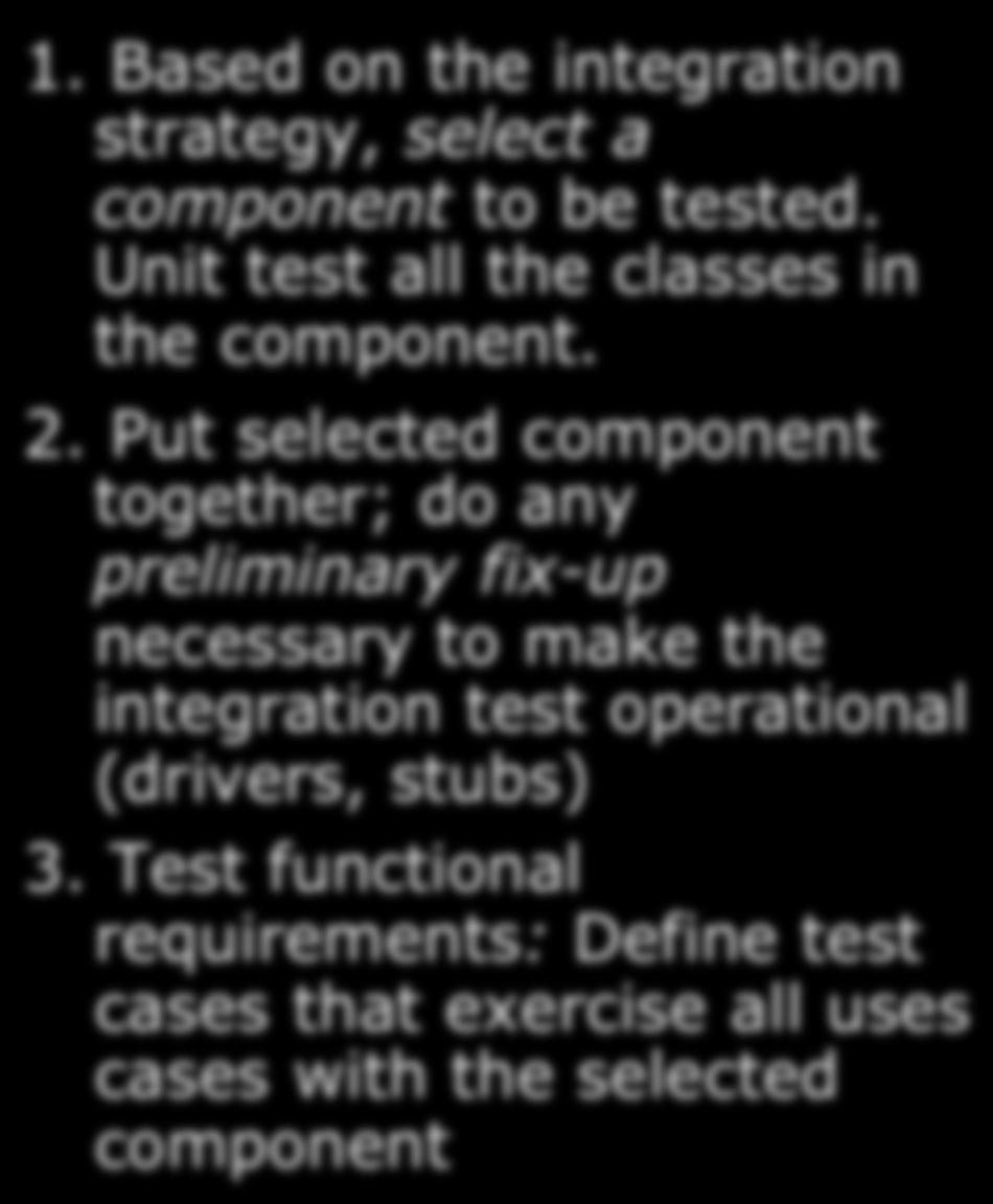Steps in Integration Testing 1. Based on the integration strategy, select a component to be tested. Unit test all the classes in. the component. 2.