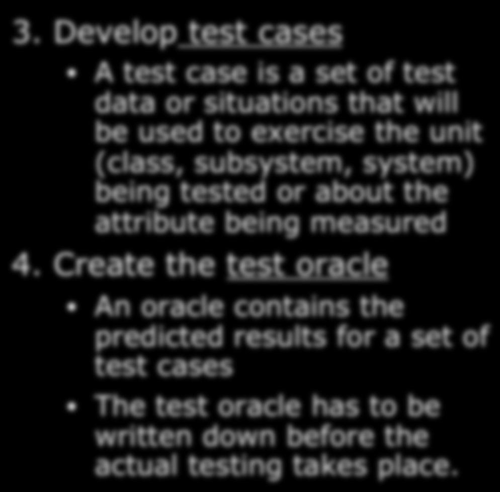 Develop test cases A test case is a set of test data or situations that will be used to exercise the unit (class, subsystem, system) being tested or about the attribute being measured 4.
