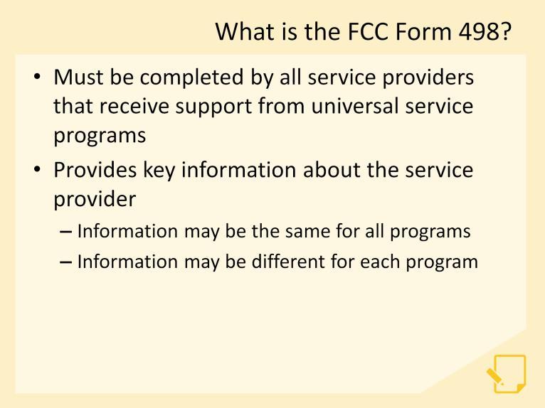 Let s begin this module by discussing some of the basics of the FCC Form 498. The FCC Form 498 must be completed by all service providers that receive support from the universal service programs.