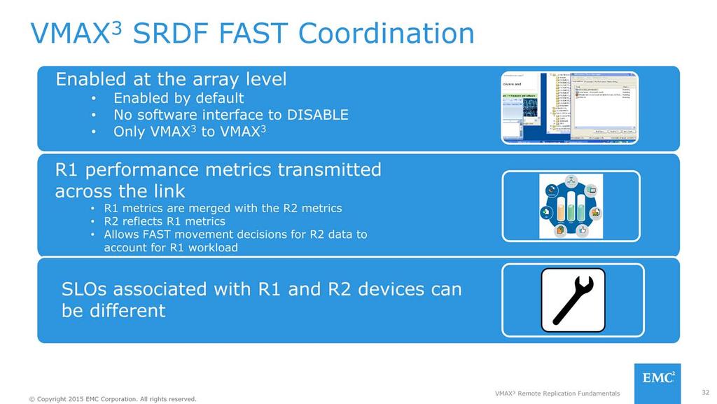 SRDF FAST Coordination is enabled at the VMAX 3 Array level by default, only VMAX 3 to VMAX 3 is supported. Performance metrics are periodically transmitted from R1 to R2, across the SRDF link.