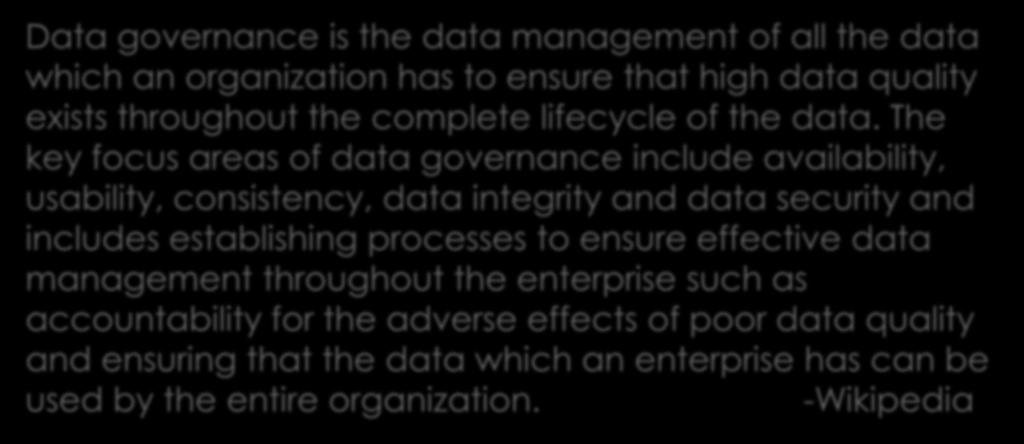 What Is Data Governance? Data governance is the data management of all the data which an organization has to ensure that high data quality exists throughout the complete lifecycle of the data.