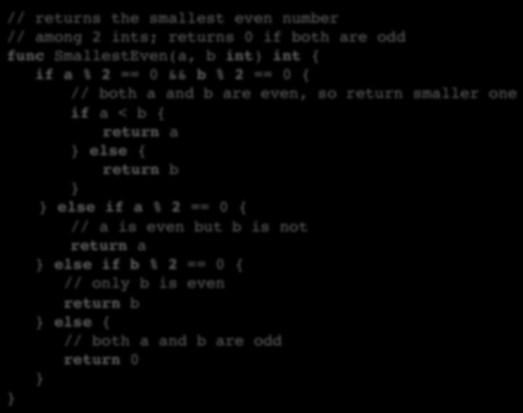 Another If/Else Example // returns the smallest even number // among 2 ints; returns 0 if both are odd func SmallestEven(a, b int) int { if a % 2 == 0 && b % 2 == 0 { // both a and b are even, so