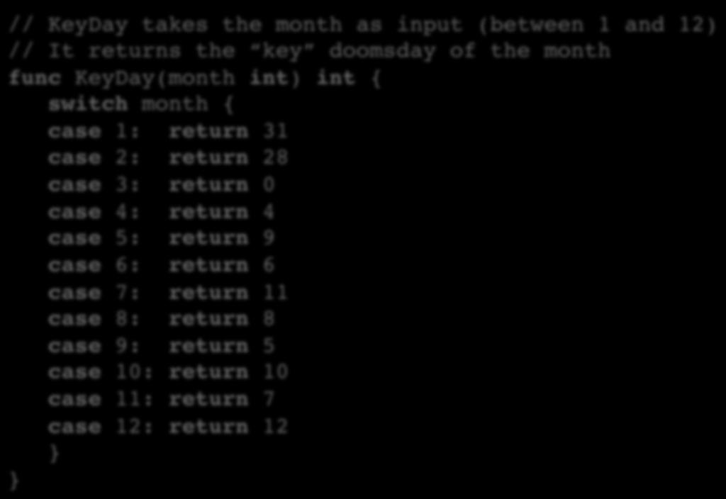 Switch Statement with Doomsday // KeyDay takes the month as input (between 1 and 12) // It returns the key doomsday of the month func KeyDay(month int) int { switch month { case 1: return 31