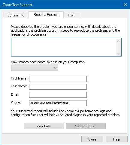 Chapter 11 ZoomText Support 261 Report a Problem The Report a Problem dialog lets you electronically submit reports on problems you are experience when using ZoomText.