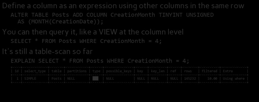 Generated Columns Define a column as an expression using other columns in the same row ALTER TABLE Posts ADD COLUMN CreationMonth TINYINT UNSIGNED AS (MONTH(CreationDate)); You can then query it,
