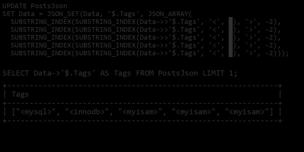 Convert a List into a JSON Array UPDATE PostsJson SET Data = JSON_SET(Data, '$.Tags', JSON_ARRAY( SUBSTRING_INDEX(SUBSTRING_INDEX(Data->>'$.Tags', SUBSTRING_INDEX(SUBSTRING_INDEX(Data->>'$.