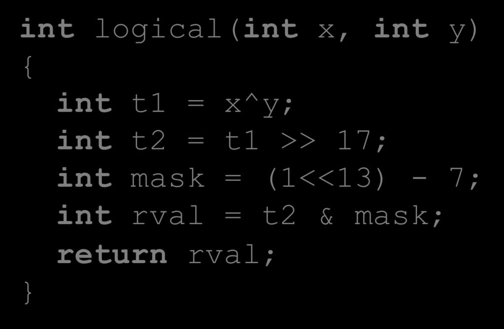 Another Example int logical(int x, int y) { int t1 = x^y; int t2 = t1 >> 17; int mask = (1<<13) - 7; int rval = t2 & mask; return rval; 2 13 = 8192, 2 13 7 = 8185 xorl %esi, %edi # edi = x^y (t1)