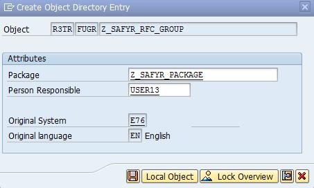 I N S T A L L I N G T H E S A P A B A P F U N C T I O N Create Object Directory Entry Enter the name of the Package created in the previous step and click the save icon. A.3 Create the ABAP Function Module To create the Function requires one of the ABAP source code files that is delivered with Safyr.