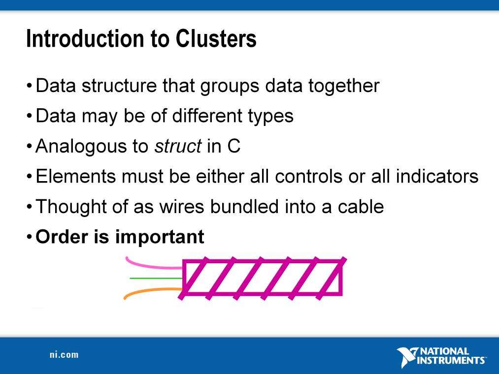 Clusters group like or unlike components together. They are equivalent to a record in Pascal or a struct in C. Cluster components may be of different data types.