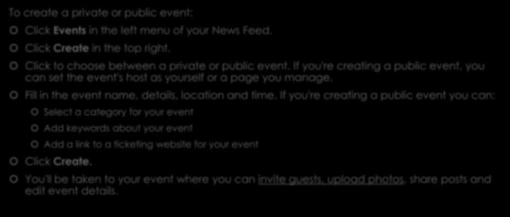 Facebook Events To create a private or public event: Click Events in the left menu of your News Feed. Click Create in the top right. Click to choose between a private or public event.