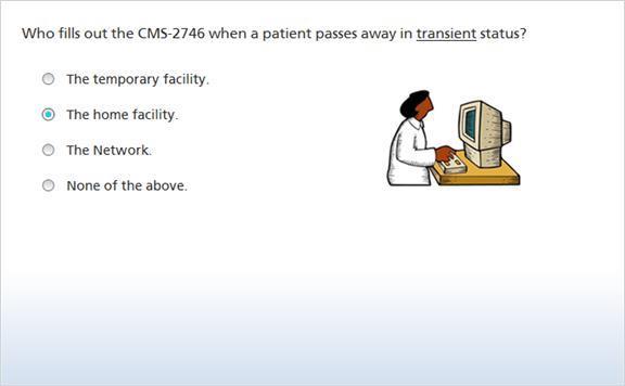 26. Who fills out the CMS-2746 when a patient passes away in transient status? (Multiple, 0 points, 1 attempt permitted) The temporary facility. The home facility. The Network. None of the above.