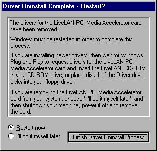14. Click Finish Driver Uninstall Process to automatically restart Windows 95. When your system is restarted, you can install the LiveLAN 3.1 Plug and Play drivers. Installing The LiveLAN 3.