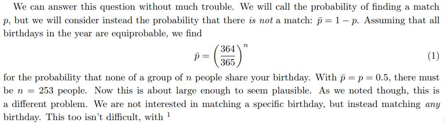 Birthday Paradox (=Birthday Problem) How large must a group of people be for there to be a 50% or greater chance of at least two of them to share a given birthday? Say, your birthday?