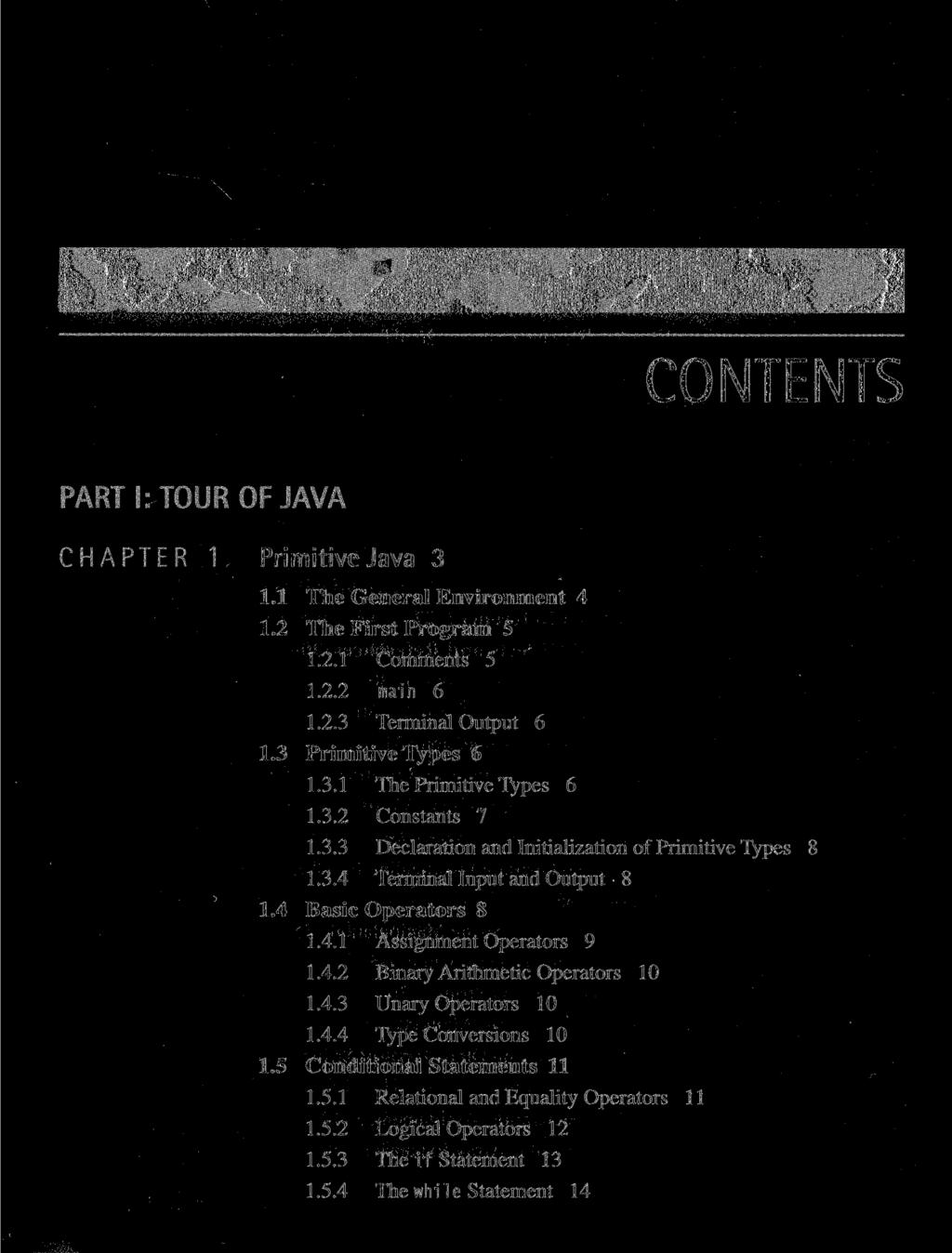 CONTENTS PART I: TOUR OF JAVA CHAPTER 1 Primitive Java 3 1.1 The General Environment 4 1.2 The First Program 5 1.2.1 Comments 5 1.2.2 main 6 1.2.3 Terminal Output 6 1.3 Primitive Types 6 1.3.1 The Primitive Types 6 1.
